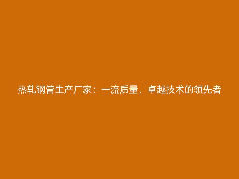 熱軋鋼管生產(chǎn)廠家：一流質(zhì)量，卓越技術(shù)的領(lǐng)先者