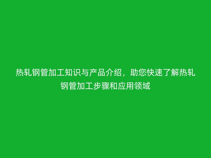 熱軋鋼管加工知識與產(chǎn)品介紹，助您快速了解熱軋鋼管加工步驟和應(yīng)用領(lǐng)域