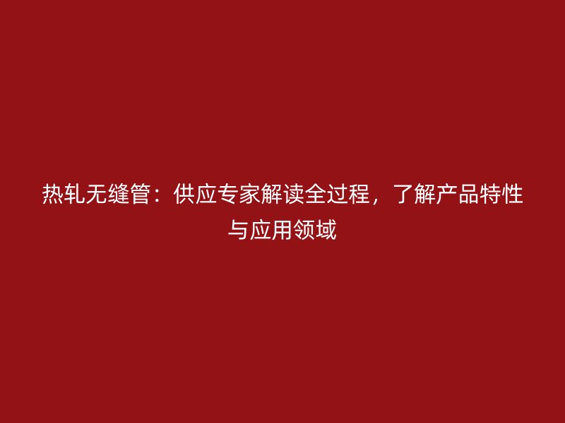 熱軋無縫管：供應(yīng)專家解讀全過程，了解產(chǎn)品特性與應(yīng)用領(lǐng)域