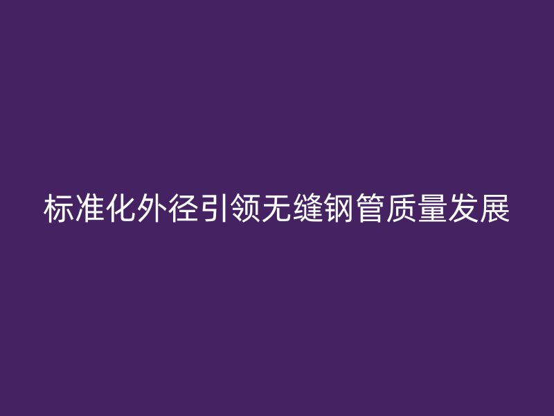標(biāo)準(zhǔn)化外徑引領(lǐng)無縫鋼管質(zhì)量發(fā)展
