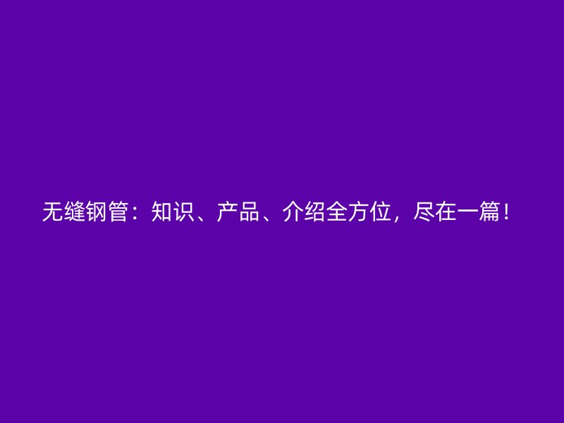 無縫鋼管：知識、產(chǎn)品、介紹全方位，盡在一篇！