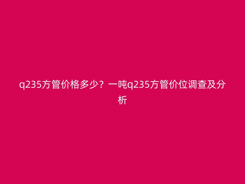 q235方管價(jià)格多少？一噸q235方管價(jià)位調(diào)查及分析