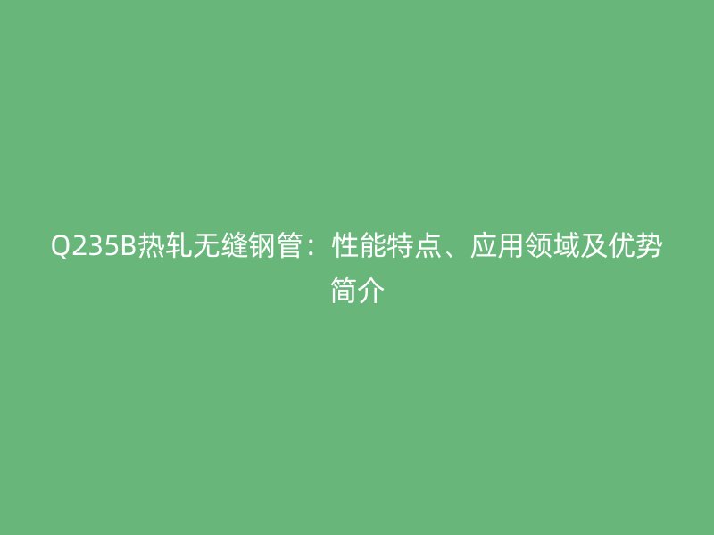 Q235B熱軋無縫鋼管:性能特點、應用領域及優(yōu)勢簡介