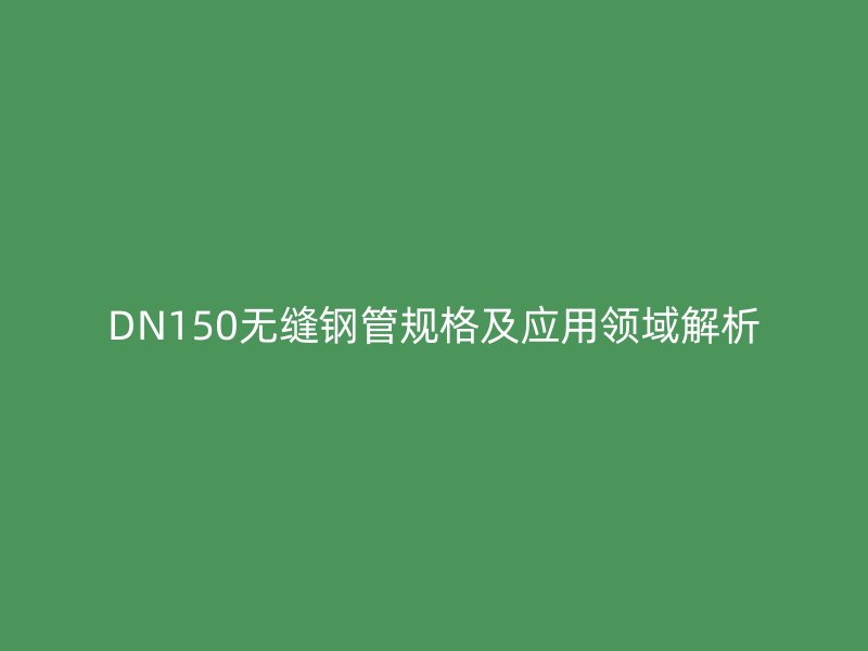 DN150無縫鋼管規(guī)格及應(yīng)用領(lǐng)域解析
