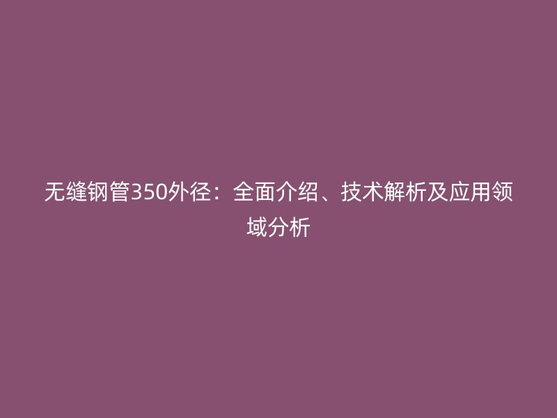 無縫鋼管350外徑：全面介紹、技術(shù)解析及應(yīng)用領(lǐng)域分析
