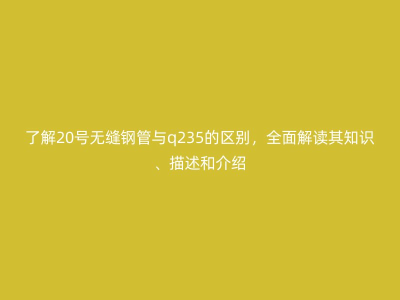 了解20號無縫鋼管與q235的區(qū)別，全面解讀其知識、描述和介紹