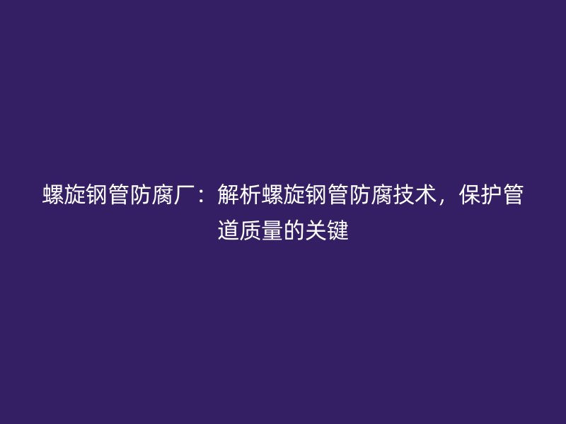 螺旋鋼管防腐廠：解析螺旋鋼管防腐技術，保護管道質量的關鍵
