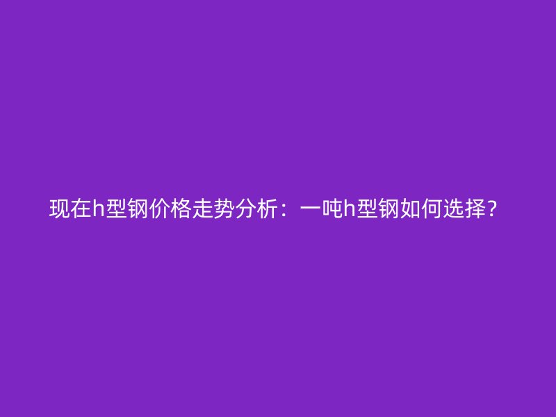 現(xiàn)在h型鋼價(jià)格走勢(shì)分析：一噸h型鋼如何選擇？