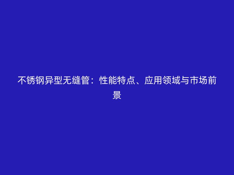 不銹鋼異型無縫管：性能特點、應(yīng)用領(lǐng)域與市場前景