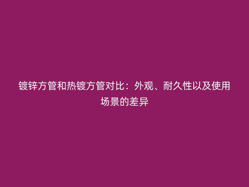 鍍鋅方管和熱鍍方管對比：外觀、耐久性以及使用場景的差異