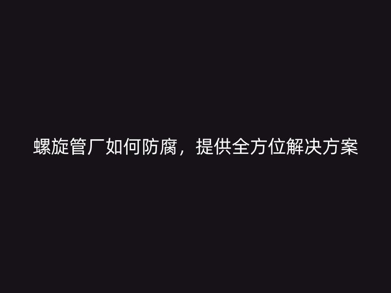 螺旋管廠如何防腐，提供全方位解決方案