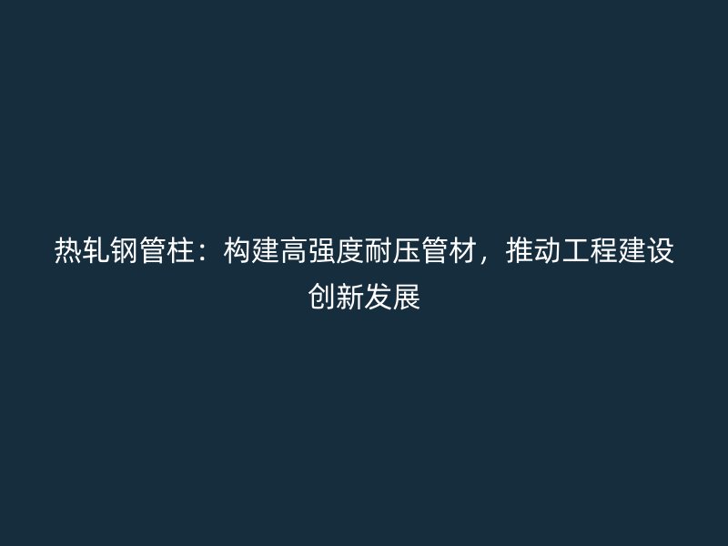 熱軋鋼管柱：構(gòu)建高強度耐壓管材，推動工程建設(shè)創(chuàng)新發(fā)展