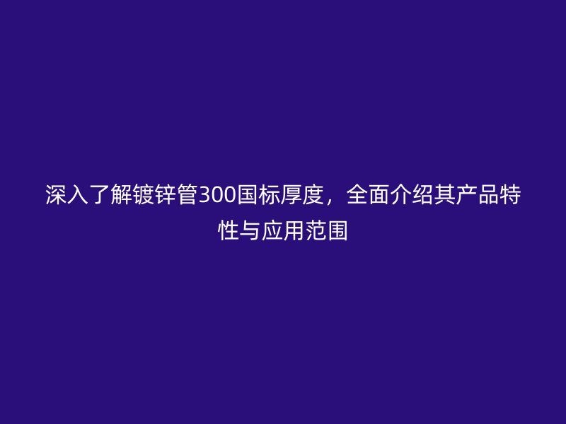 深入了解鍍鋅管300國標厚度，全面介紹其產(chǎn)品特性與應用范圍