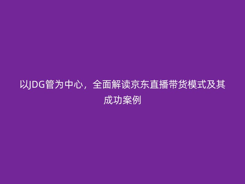 以JDG管為中心，全面解讀京東直播帶貨模式及其成功案例