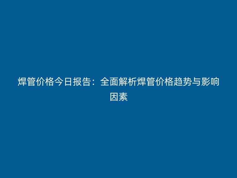 焊管價(jià)格今日?qǐng)?bào)告：全面解析焊管價(jià)格趨勢(shì)與影響因素