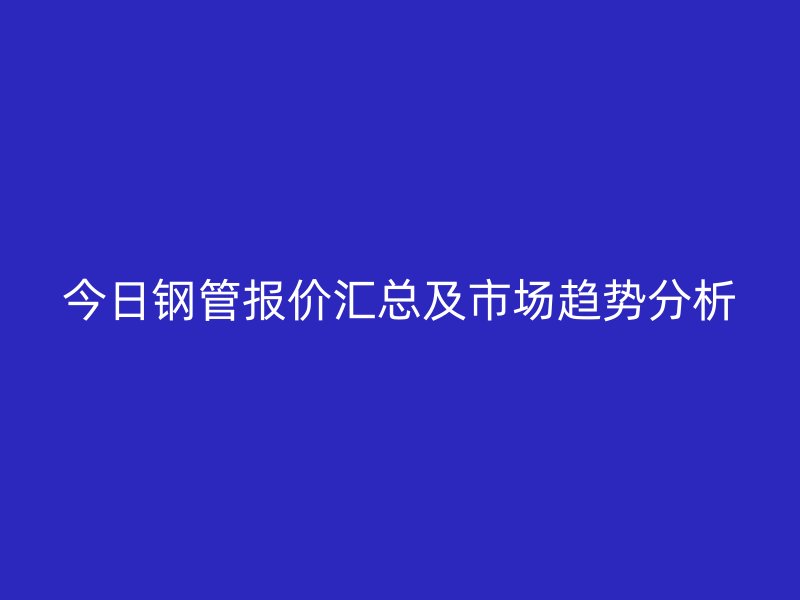 今日鋼管報(bào)價(jià)匯總及市場(chǎng)趨勢(shì)分析