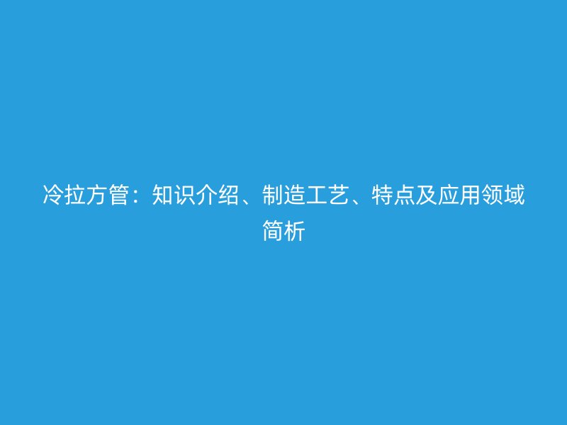 冷拉方管：知識介紹、制造工藝、特點(diǎn)及應(yīng)用領(lǐng)域簡析