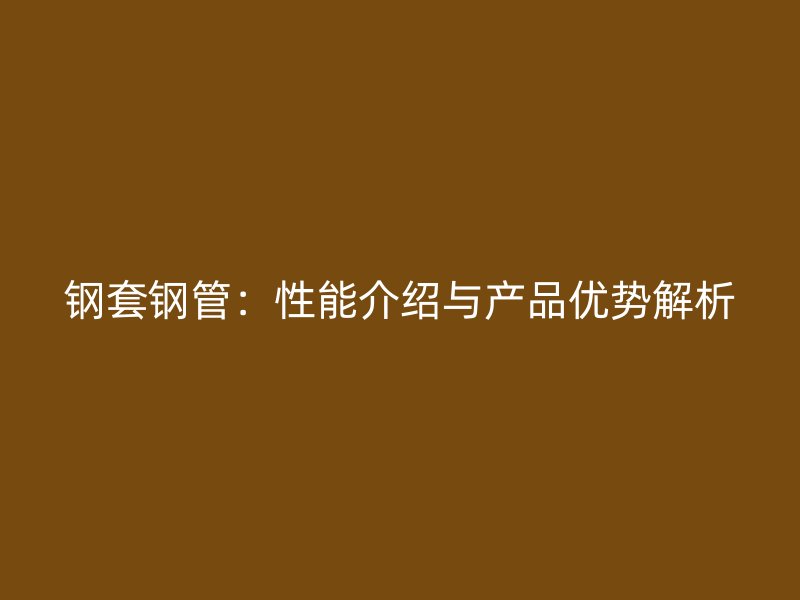 鋼套鋼管:性能介紹與產品優(yōu)勢解析