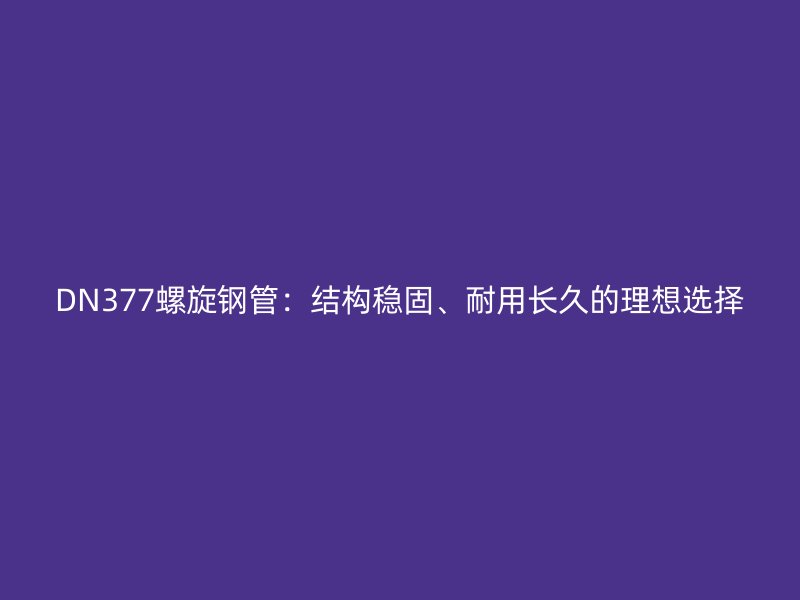 DN377螺旋鋼管：結(jié)構(gòu)穩(wěn)固、耐用長久的理想選擇