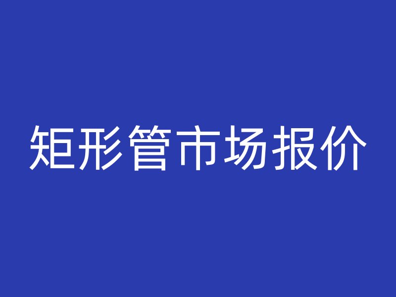 矩形管市場(chǎng)報(bào)價(jià)