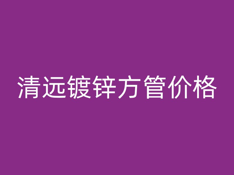 清遠(yuǎn)鍍鋅方管價格