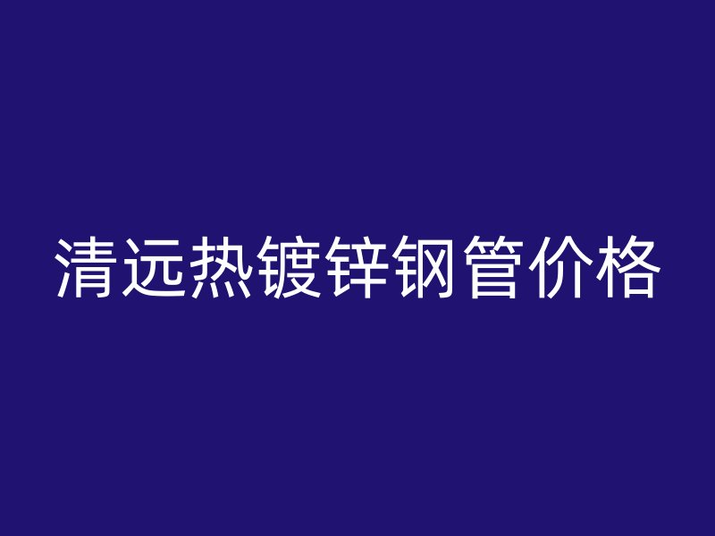 清遠(yuǎn)熱鍍鋅鋼管價格