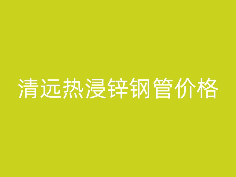 清遠熱浸鋅鋼管價格