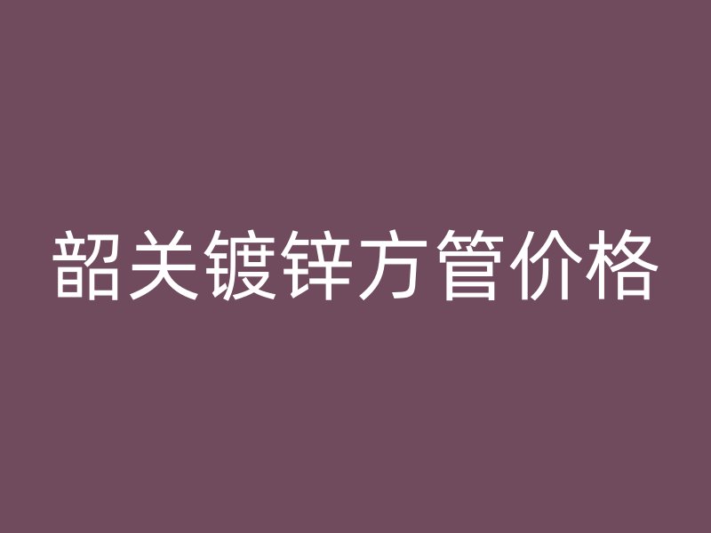 韶關(guān)鍍鋅方管價格
