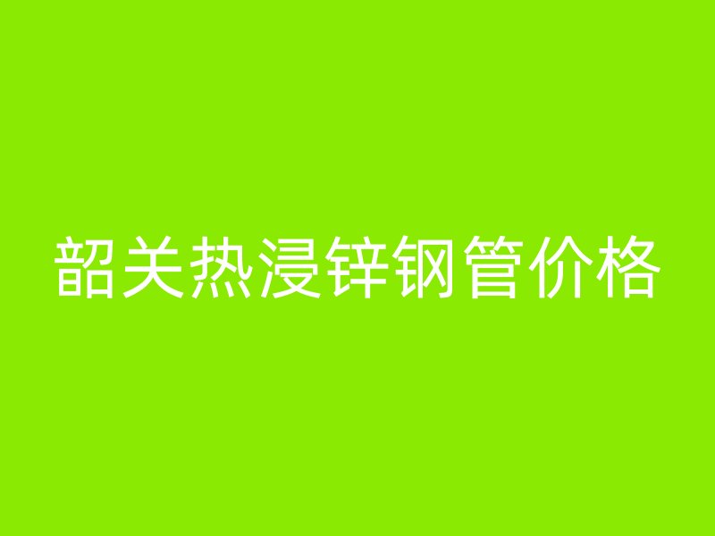 韶關(guān)熱浸鋅鋼管價格