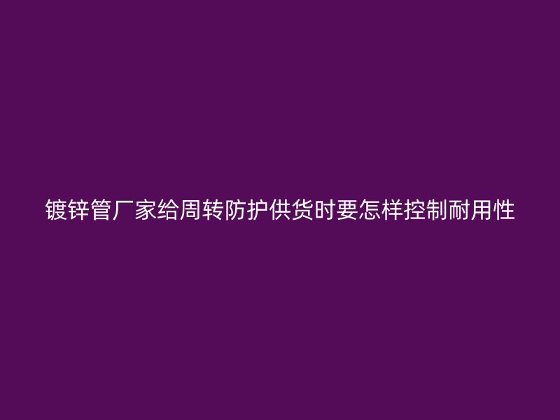 鍍鋅管廠家給周轉(zhuǎn)防護(hù)供貨時要怎樣控制耐用性