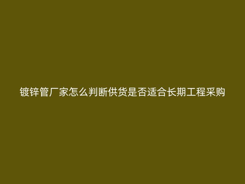 鍍鋅管廠家怎么判斷供貨是否適合長(zhǎng)期工程采購(gòu)