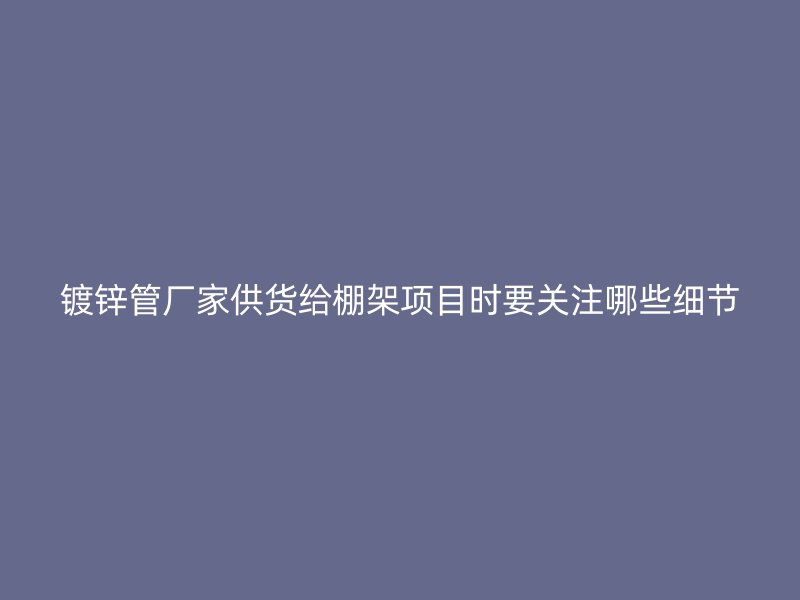 鍍鋅管廠家供貨給棚架項目時要關(guān)注哪些細(xì)節(jié)