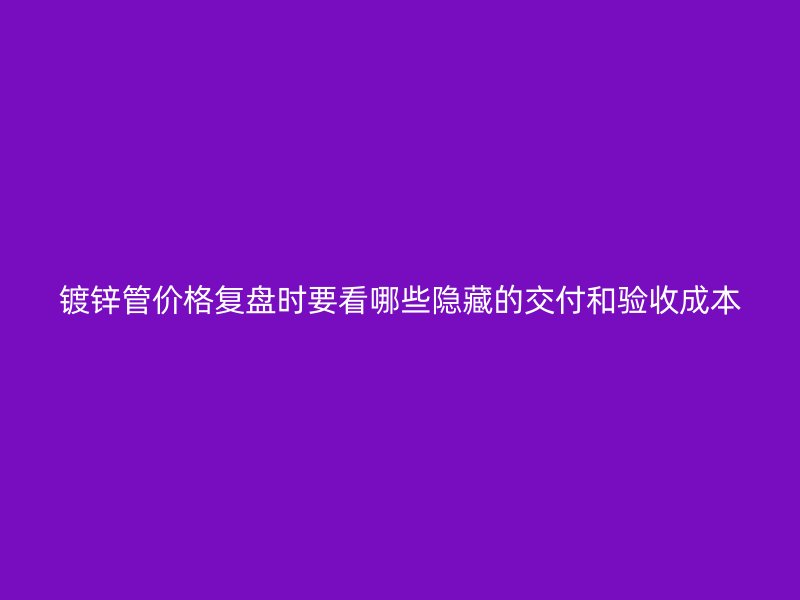 鍍鋅管價格復(fù)盤時要看哪些隱藏的交付和驗收成本