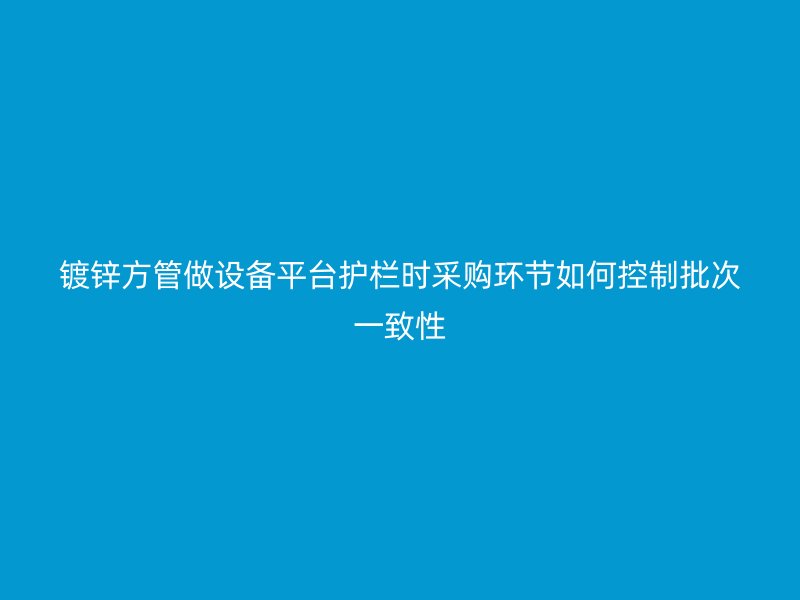 鍍鋅方管做設(shè)備平臺(tái)護(hù)欄時(shí)采購(gòu)環(huán)節(jié)如何控制批次一致性