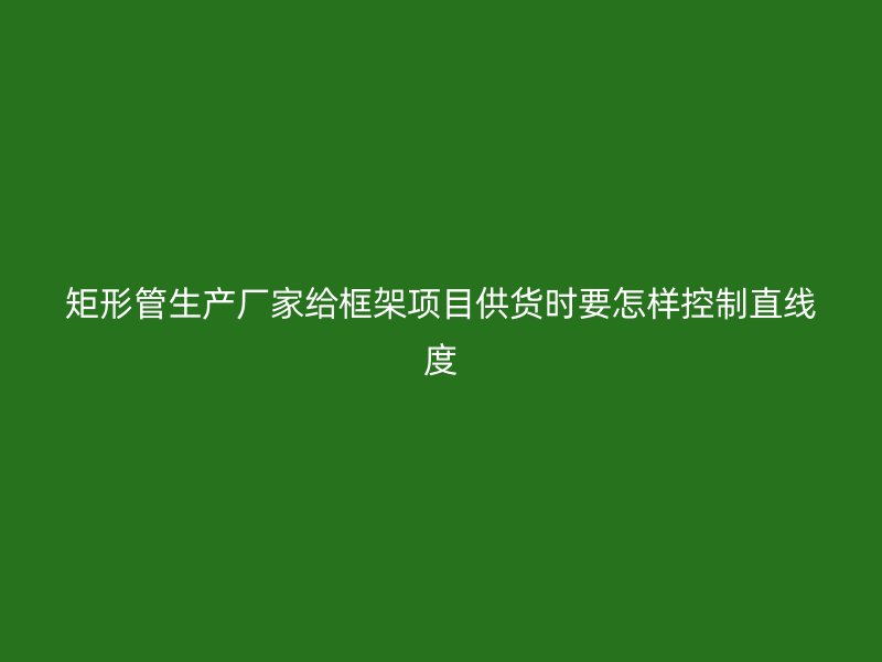 矩形管生產(chǎn)廠家給框架項目供貨時要怎樣控制直線度