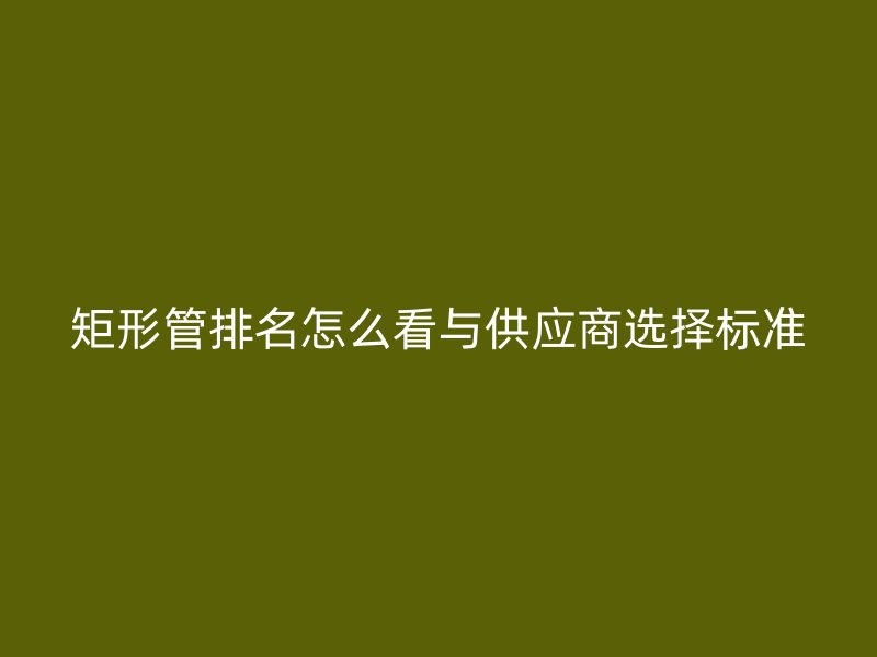 矩形管排名怎么看與供應(yīng)商選擇標準