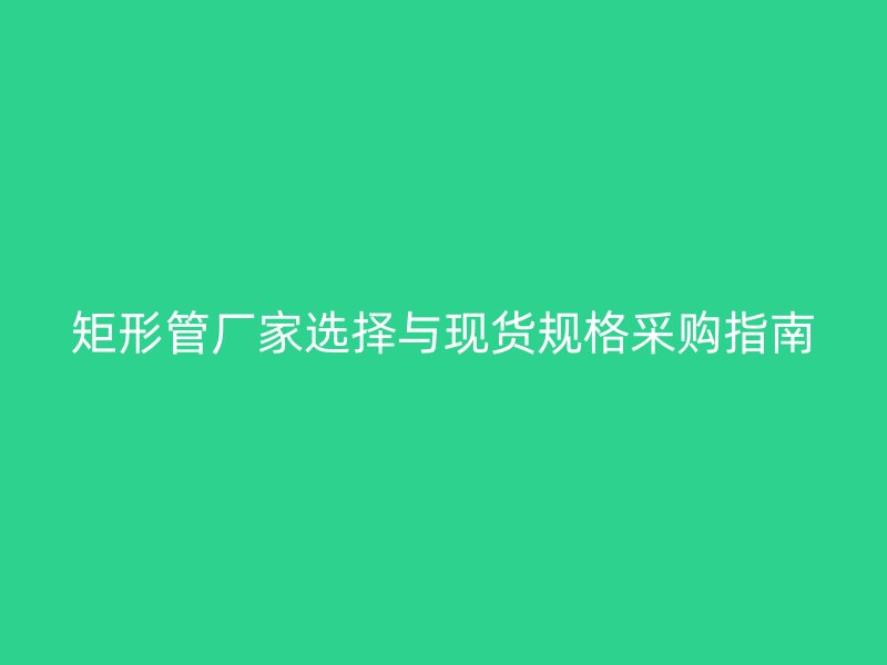 矩形管廠家選擇與現(xiàn)貨規(guī)格采購指南
