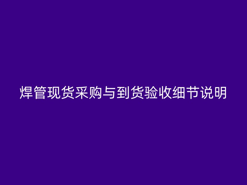 焊管現(xiàn)貨采購與到貨驗(yàn)收細(xì)節(jié)說明