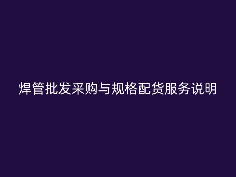 焊管批發(fā)采購(gòu)與規(guī)格配貨服務(wù)說明