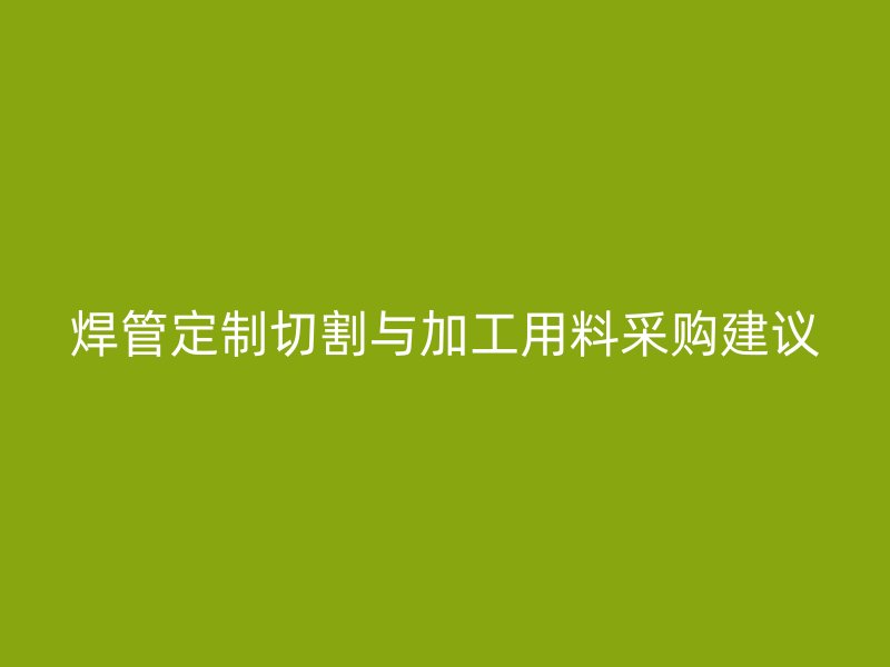 焊管定制切割與加工用料采購建議