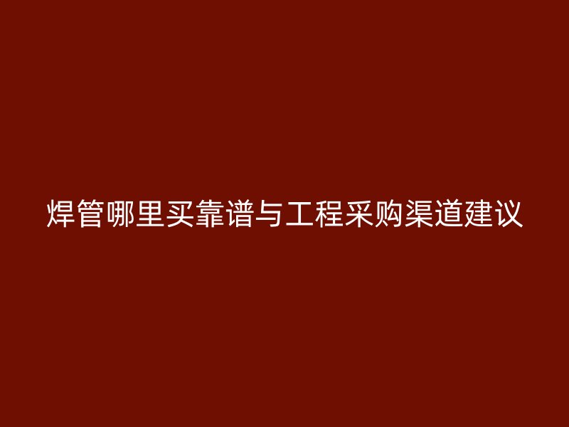 焊管哪里買靠譜與工程采購(gòu)渠道建議