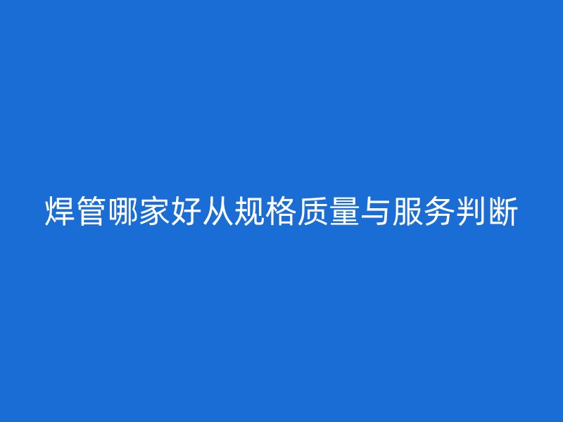 焊管哪家好從規(guī)格質(zhì)量與服務判斷