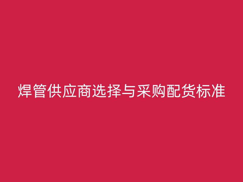 焊管供應(yīng)商選擇與采購配貨標(biāo)準(zhǔn)