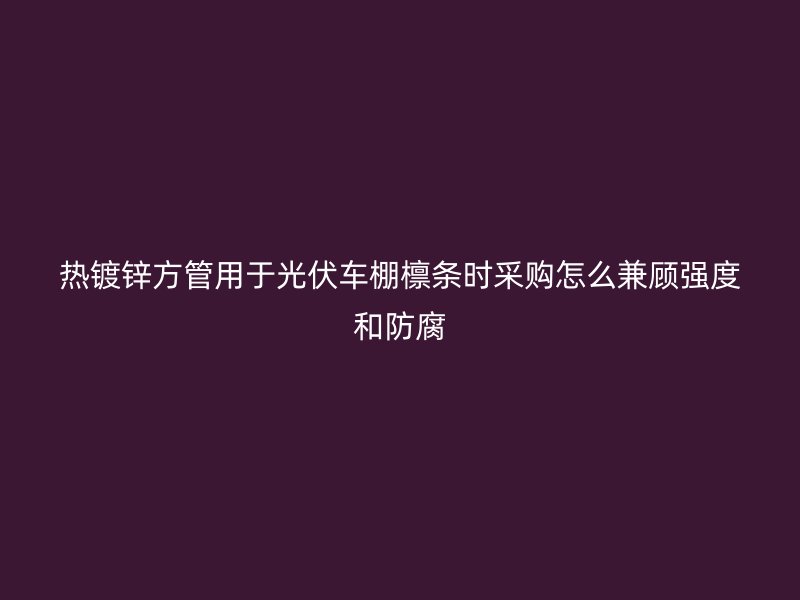 熱鍍鋅方管用于光伏車棚檁條時(shí)采購(gòu)怎么兼顧強(qiáng)度和防腐