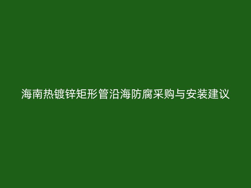 海南熱鍍鋅矩形管沿海防腐采購與安裝建議