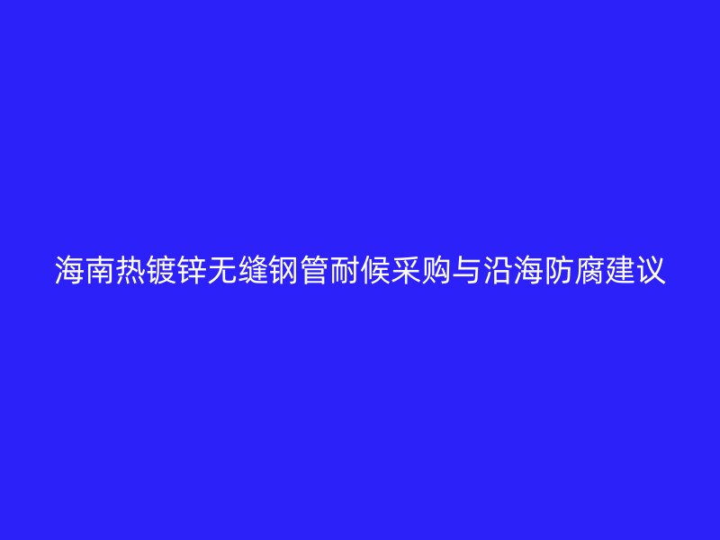 海南熱鍍鋅無(wú)縫鋼管耐候采購(gòu)與沿海防腐建議