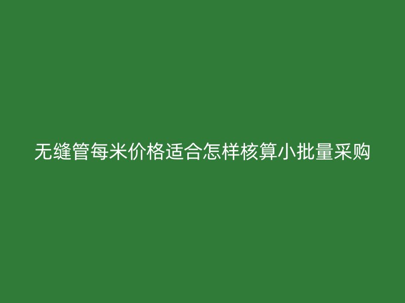 無縫管每米價(jià)格適合怎樣核算小批量采購