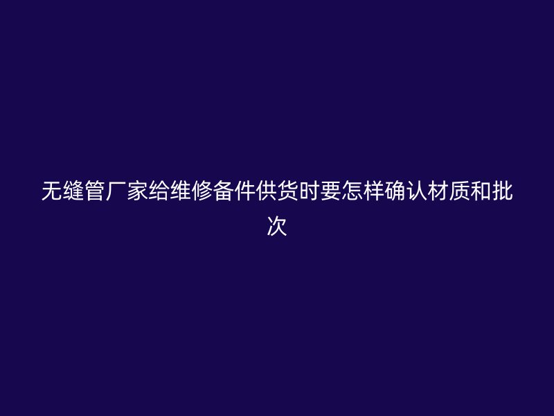 無縫管廠家給維修備件供貨時要怎樣確認材質(zhì)和批次