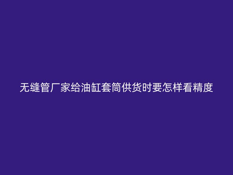 無縫管廠家給油缸套筒供貨時要怎樣看精度