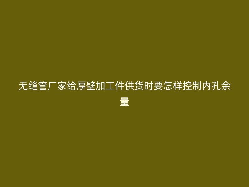 無(wú)縫管廠家給厚壁加工件供貨時(shí)要怎樣控制內(nèi)孔余量